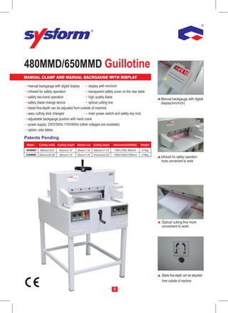 480MMD/650MMD Guillotine
MANUAL CLAMP AND MANUAL BACKGAUGE WITH DISPLAY                                                         mm
                                                                                                      Inc
                                                                                                         h




  manual backgauge with digital display       display with mm/inch
  infrared for safety operation               transparent safety cover on the rear table
  safety two-hand operation                   high quality blade                                    Manual backgauge with digital
  safety blade change device                  optical cutting line                                  display(mm/inch)
  blade fine-depth can be adjusted from outside of machine
  easy cutting stick changed                  main power switch and safety key lock
  adjustable backgauge position with hand crank
  power supply: 230V/50Hz 115V/60Hz (other voltages are available)
  option: side tables

Patents Pending
 Model    Cutting width   Cutting height   Narrow cut   Cutting depth   Dimension(HxWxD)   Weight

 480MMD   480mm/18.9       80mm/3.15       30mm/1.18    450mm/17.72     1390 x780x 960mm   214kg
 650MMD   650mm/25.59      80mm/3.15       30mm/1.18    610mm/24.02     1380x1020x1250mm   319kg
                                                                                                    Infrared for safety operation
                                                                                                    more convenient to work




                                                                                                    Optical cutting line more
                                                                                                    convenient to work




                                                                                                    Blade fine-depth can be adjusted
                                                                                                    from outside of machine

                                                                        8
 