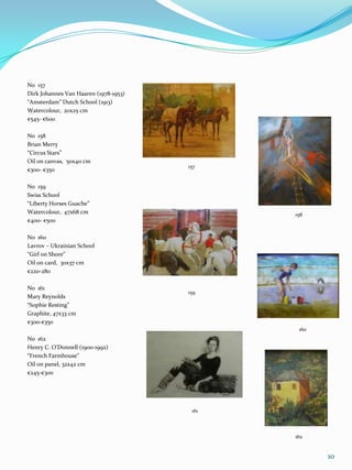 No 157
Dirk Johannes Van Haaren (1978-1953)
“Amsterdam” Dutch School (1913)
Watercolour, 20x25 cm
€545- €600

No 158
Brian Merry
“Circus Stars”
Oil on canvas, 50x40 cm
                                       157
€300- €350

No 159
Swiss School
“Liberty Horses Guache”
Watercolour, 47x68 cm                         158
€400- €500

No 160
Lavrov – Ukrainian School
“Girl on Shore”
Oil on card, 30x37 cm
€220-280

No 161
                                       159
Mary Reynolds
“Sophie Resting”
Graphite, 47x33 cm
€300-€350
                                               160
No 162
Henry C. O’Donnell (1900-1992)
“French Farmhouse”
Oil on panel, 32x42 cm
€245-€300




                                        161



                                              162


                                                     10
 