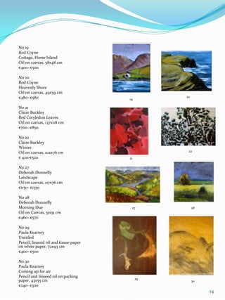 No 19
Rod Coyne
Cottage, Horse Island
Oil on canvas, 58x48 cm
€400- €500

No 20
Rod Coyne
Heavenly Shore
Oil on canvas, 49x59 cm
€480- €580                                       20
                                       19

No 21
Claire Buckley
Red Cotyledon Leaves
Oil on canvas, 137x118 cm
€700- €850

No 22
Claire Buckley
Winter
Oil on canvas, 102x76 cm                          22
€ 420-€520                             21

No 27
Deborah Donnelly
Landscape
Oil on canvas, 117x76 cm
€1150- €1350

No 28
Deborah Donnelly
Morning Due                             27            28
Oil on Canvas, 51x51 cm
€460- €570

No 29
Paula Kearney
Untitled
Pencil, linseed oil and tissue paper
on white paper, 72x93 cm
€400- €500

No 30
Paula Kearney
Coming up for air
Pencil and linseed oil on packing           29
paper, 43x55 cm                                       30
€240- €300
                                                           14
 