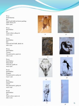 No 31
Paula Kearney
Boy
Pencil and chalk on brown packing
paper, 82x113 cm
€400- €500

No 32
Katie Bolton
Joe
Water colour, 48x44 cm
                                    31          32
€200- €250

No 33
Katie Bolton
Jess
Charcoal and chalk, 38x56 cm
€160- €200

No 34
Katie Bolton
Toucan
Dry point print, 33x36 cm
€160- € 200                                          34
                                          33

No 35
Katie Bolton
Sheep Skull
Charcoal, 53x68 cm
€240- €300

No 36
Katie Bolton
Penguin
Dry point print, 50x69 cm
€240- € 300
                                                    36
                                     35
No 37
Katie Bolton
Camel
Dry point print, 35x69 cm
€200- €250

No 38
Katie Bolton
Tiss
Water colour, 29x70 cm
€160- € 200


                                         37               15
                                               38
 