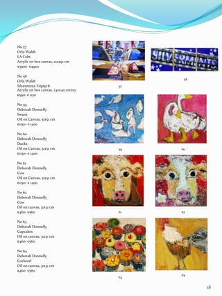 No 57
Orla Walsh
LA Cabs
Acrylic on box canvas, 122x91 cm
€3900- €4900

No 58
                                            58
Orla Walsh
Silvermints Triptych                  57
Acrylic on box canvas, (40x40 cm)x3
€950- € 1150

No 59
Deborah Donnelly
Swans
Oil on Canvas, 51x51 cm
€1150- € 1400

No 60
Deborah Donnelly
Ducks
Oil on Canvas, 51x51 cm               59   60
€1150- € 1400

No 61
Deborah Donnelly
Cow
Oil on Canvas, 51x51 cm
€1150- € 1400

No 62
Deborah Donnelly
Cow
Oil on canvas, 31x31 cm
€460- €560                            61   62

No 63
Deborah Donnelly
Cupcakes
Oil on canvas, 31x31 cm
€460- €560

No 64
Deborah Donnelly
Cockerel
Oil on canvas, 31x31 cm
€460- €560
                                           64
                                      63


                                                 18
 