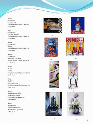 No 66
Orla Walsh
Checker Cab
Limited edition Print, 44x51 cm
€-120- €160

No67
Orla Walsh
Ketchup & Beanz
                                     66
Limited edition Print, 44x48 cm                          67
€-120- €160

No 68
Orla Walsh
Beanz
Limited edition Print, 44x52 cm
€-120- €160

No 69
Orla Walsh
Sold Here Ketchups                                  69
                                    68
Acrylic on box canvas, 30x30cm
€440- €540

No 70
DUDA
Gisele
Acrylic, spray and pen, 100x30 cm
€200- €250

No 71
DUDA
Storm’s coming
Acrylic, spray and pen,100x30 cm
€200- €250
                                          70
No 72                                          71
Mieke Vanmechelen
He Reigned Alone
Oil on canvas, 69x49 cm
€1250- €1650

No 73
Hilary Jacob
Primula Denticulata
Watercolour, 35x26 cm
€260- €340



                                          72
                                                     73
                                                              19
 