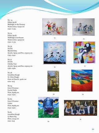 No 74
Hilary Jacob
Midnight in the Nursery
Watercolour, 64x50 cm
€300- € 375

No 75
Hilary Jacob
Shillelagh Courthouse                      74
                                                      75
Watercolour, 59x52 cm
€300- € 375

No 76
DUDA
Maneki Kitty
Acrylic, Spray and Pen, 105x105 cm
€340- €440

No 77
DUDA
Cheeky Tear
Acrylic, Spray and Pen, 105x105 cm                        77
                                           76
€360- €460

No 78
Geraldine Keogh
St. Chris Dingle
Print of Church, 40x61 cm
€100- €125

No 79
Eoin O’Connor
Fertile Fields
Print, 85x85 cm
€240- €300                                78         79


No 80
Eoin O’Connor
Licker
Print, 85x85 cm
€240- €300

No 81
Geraldine Keogh
Le Bistro K9
Print, 70x39 cm                                 81
€100- €125                           80




                                                               20
 