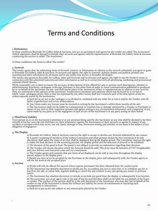 Terms and Conditions
1. Definitions;
In these conditions Riverside Art Gallery Sales & Auctions, who act as auctioneers and agents for the vendor are called "the auctioneers"
(which expression shall be deemed to include their servants and agents) and the representative of Riverside Art Gallery Sales & Auctions
conducting the auction is called "The Auctioneer".

In these conditions, the Artist is called "the vendor".

2. General:
The vendor agrees that, by submitting items of Artwork, content, or information to relation to the artwork submitted, you agree to grant
to Riverside Art Gallery, Sales & Auctions, its servants and agents, the right to transmit, publicly display and publicly produce any
materials and other information by all means and in any media now known or hereafter developed.
The vendor also grants to Riverside Art Gallery, Sales and Auctions and its servants and agents, the right to use the Vendor’s name in
connection with the submitted materials and other information as well as in connection with all advertising, marketing and promotional
material related thereto.
While reasonable care is taken to ensure the accuracy of descriptions of lots offered for sale or auction, such descriptions, whether in
advertisements, brochures, catalogues, write-ups, literature or any other form of audio or visual communication published or produced
by or on behalf of the auctioneer are not, and shall not be taken to be, statements of fact or representations in relation to any such lot.
They are statements of the opinion of the auctioneer. Furthermore comments and opinions which may be found in or on lots in
labels, notes, catalogues prices, lists or that are expressed by any other means shall not constitute part of the description of the lot
unless expressly stated by the auctioneers;
                a) Each lot as set out in the catalogue or as divided or combined with any other lot or lots is sold by the Vendor with all
                faults, imperfections and errors of description.
                b) Any Claim under any Statute must be received in writing by the Auctioneer’s within three months of the sale.
                c) The Auctioneers shall not be liable for consequential or resultant loss or damage sustained by a Vendor or Purchaser or
                owner of any item or their respective servants and agents arising in any circumstances whatsoever and irrespective of any
                claim made by any party as to the negligence or lack of care of the Auctioneer’s or any party acting on their behalf.

3. Third Party Liability
Every person at or on the Auctioneer’s premises or at any premises being used by the Auctioneer at any time shall be deemed to be there
entirely at his/her own risk and shall have no claim whatsoever against the Auctioneers or their servants or agents in respect of any
accident or incident which may occur, nor any injury, damage or loss, howsoever arising and whether or not same is the subject of any
allegation of negligence.

4. The Display
             a) Riverside Art Gallery, Sales & Auctions reserves the right to accept or decline any Artwork submitted for any reason.
             b) A panel, consisting of members of the Gallery Committee and other persons chosen by the Committee at its sole
             discretion, shall select the items of art that shall be displayed during the display period. The Committee reserves the right
             to make the final decision on the screening process, the display period and the selection of artwork to be exhibited.
             c) The decision of the panel is final. The panel is not obliged to provide an explanation regarding their decision.
             d) The Vendor will choose the price which the Artwork should be sold. This price must be inclusive of VAT (if applicable)
             and your delivery and insurance costs and our commission.
             e) The Vendor agrees and consents that any items of art displayed can be sold at any time throughout the display
             period, subject to the display price.
             f) Should any item of art be accepted by the Purchaser at the display price and subsequently sold, the Vendor agrees to
             sell the Art work at the accepted price.
5. Auction
             a) Works will only be offered for auction where express permission has been obtained from the vendor/artist.
             b) The Auctioneer has absolute discretion to divide any lot, to combine any two or more lots, or to withdraw any lot or
             lots from the sale, to refuse bids, regulate bidding or cancel the sale without in any case giving any reason or previous
             notice.
             c) The Auctioneer has absolute discretion to include or exclude any good from the display or subsequently from Auction.
             d) The auctioneer acts as an agent only in the sale of any lot and therefore shall not be liable for any default of the buyer
             or vendor. The conduct of the auction shall be at the sole discretion of the Auctioneer who may also bid on behalf of the
             vendor or any of the Auctioneer's clients but without any liability for errors of commissions in executing such
             arrangements or instructions.
             e) Each lot is put up for sale subject to any reserve price placed by the Vendor.






                                                                                                                                      21
 