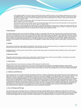 f) The highest bidder for each lot upon the fall of the hammer shall be the buyer. If any dispute should arise as to who is
               the highest bidder, the auctioneer shall have absolute discretion to determine the dispute and may re-offer the lot again
               and the lot re-sold in respect of which the dispute arises. Each lot knocked down to a buyer at the auction shall be and
               remain at the buyer's risk.
               g) Each lot shall be at the buyers risk from the fall of the hammer and shall be paid for in full and taken away at the
               buyer’s expense on the day of the sale.
               h) If any buyer fails to pay in full for any lot on the day of the sale, such lot may at any time thereafter at the auctioneer's
               discretion, be put up for sale by the auction again or sold privately.
               i) All lots are made available for inspection for a reasonable period prior to the auction. A buyer who makes a bid for any
               lot thereby acknowledges that he has satisfied himself as to the physical condition, state of repair or restoration, age and
               catalogue description of such lot and also that he accepts these conditions of sale.

6. Rescindment

Notwithstanding any other terms of these Conditions, if within 12 months after the sale, the Auctioneers have received from the buyer
any notice in writing that in his view the lot is a deliberate forgery and within twenty one days after such notification the buyer returns
the same to the Auctioneers in the same condition as at the time of sale and by producing evidence, the burden of proof to be upon the
buyer, satisfies the Auctioneers that considered in the light of the entry in the catalogue the lot is a deliberate forgery, then the sale of
the lot will be rescinded and the purchase price of the sale refunded. In the event of a dispute then the matter shall be settled by the
President of the Institution of Chartered Surveyors in the Republic of Ireland. Both the buyer and the vendor agree to be bound by the
decision.

7. Default

The Auctioneers disclaim responsibility for default by either the buyer or the vendor because they act as Agents for the vendor only and
therefore do not pay out to the vendor until payment is received from the buyer.

8. In the event of a sale by private treaty both the vendor and the buyer agree to be bound by these conditions and any other special
conditions of sale.

9. Retention of Title

All goods remain the property of the vendor until paid for in full. The Auctioneers will not assume liability to discharge net proceeds
arising from the sale of goods until those goods have been paid for in full.

10. Instructions

All goods delivered to the Auctioneers’ premises will be deemed to be delivered for
sale by auction or by private treaty prior to the Auction and those goods remaining after the display period has ceased, will be
catalogued and sold at the discretion of the Auctioneer and accepted by them subject to all the Sale Conditions. By delivering the goods
to the Auctioneers for display and for inclusion in their auction sales, the vendor acknowledges that he or she has accepted and agreed
to be bound by all these Conditions.

11. Collection and Deliveries

The Auctioneers do not normally undertake the packing, collection or delivery of goods but will if requested use their best endeavours as
Agent of the Owner to arrange for an independent contractor on the owner’s behalf to deal with packing, collection and/or delivery. The
Auctioneer will not in any event arrange insurance of the goods and will accordingly not be liable for any loss or damage to goods
howsoever arising including breakages or for any damage to premises, fixtures or fittings therein caused by such contractor or otherwise
and the owner is responsible for all arrangements to verify that any such contractor and the goods is/are appropriately insured. Unless
instructions are received to the contrary, charges (including VAT, if applicable) for such services will be charged to the vendor’s account
or discharged through the Auctioneers by the purchaser as the case may be. The Auctioneers’ liability (if any) will arise only where they
themselves carry out packing and collection/delivery and only in the case of breakage or loss caused through deliberate negligence of
their employees and in any event in one single contract and the Auctioneers’ liability will not exceed €500.Provided further the
Auctioneers will not be liable for consequential loss in any circumstances whatsoever.

12. Loss or Damage and Storage

The Auctioneers reserve the right to store or arrange for the storage of goods held by them or delivered to them either on their own
premises or elsewhere at their sole discretion and entirely at the owner’s risk. The Auctioneers shall not be liable for any loss (including
consequential loss) howsoever caused or damage to goods of any kind including breakages, or for unauthorised removal of goods. The
Vendor acknowledges this and accepts that he/she is responsible for ensuring that insurance is in place over the goods at all times.




                                                                                                                                            22
 
