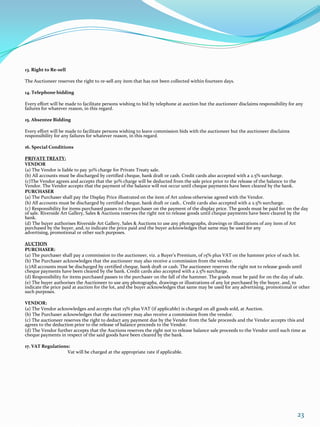 13. Right to Re-sell

The Auctioneer reserves the right to re-sell any item that has not been collected within fourteen days.

14. Telephone bidding

Every effort will be made to facilitate persons wishing to bid by telephone at auction but the auctioneer disclaims responsibility for any
failures for whatever reason, in this regard.

15. Absentee Bidding

Every effort will be made to facilitate persons wishing to leave commission bids with the auctioneer but the auctioneer disclaims
responsibility for any failures for whatever reason, in this regard.

16. Special Conditions

PRIVATE TREATY:
VENDOR
(a) The Vendor is liable to pay 30% charge for Private Treaty sale.
(b) All accounts must be discharged by certified cheque, bank draft or cash. Credit cards also accepted with a 2.5% surcharge.
(c)The Vendor agrees and accepts that the 30% charge will be deducted from the sale price prior to the release of the balance to the
Vendor. The Vendor accepts that the payment of the balance will not occur until cheque payments have been cleared by the bank.
PURCHASER
(a) The Purchaser shall pay the Display Price illustrated on the item of Art unless otherwise agreed with the Vendor.
(b) All accounts must be discharged by certified cheque, bank draft or cash.. Credit cards also accepted with a 2.5% surcharge.
(c) Responsibility for items purchased passes to the purchaser on the payment of the display price. The goods must be paid for on the day
of sale. Riverside Art Gallery, Sales & Auctions reserves the right not to release goods until cheque payments have been cleared by the
bank.
(d) The buyer authorises Riverside Art Gallery, Sales & Auctions to use any photographs, drawings or illustrations of any item of Art
purchased by the buyer, and, to indicate the price paid and the buyer acknowledges that same may be used for any
advertising, promotional or other such purposes.

AUCTION
PURCHASER:
(a) The purchaser shall pay a commission to the auctioneer, viz. a Buyer’s Premium, of 15% plus VAT on the hammer price of each lot.
(b) The Purchaser acknowledges that the auctioneer may also receive a commission from the vendor.
(c)All accounts must be discharged by certified cheque, bank draft or cash. The auctioneer reserves the right not to release goods until
cheque payments have been cleared by the bank. Credit cards also accepted with a 2.5% surcharge.
(d) Responsibility for items purchased passes to the purchaser on the fall of the hammer. The goods must be paid for on the day of sale.
(e) The buyer authorises the Auctioneer to use any photographs, drawings or illustrations of any lot purchased by the buyer, and, to
indicate the price paid at auction for the lot, and the buyer acknowledges that same may be used for any advertising, promotional or other
such purposes.

VENDOR:
(a) The Vendor acknowledges and accepts that 15% plus VAT (if applicable) is charged on all goods sold, at Auction.
(b) The Purchaser acknowledges that the auctioneer may also receive a commission from the vendor.
(c) The auctioneer reserves the right to deduct any payment due by the Vendor from the Sale proceeds and the Vendor accepts this and
agrees to the deduction prior to the release of balance proceeds to the Vendor.
(d) The Vendor further accepts that the Auctions reserves the right not to release balance sale proceeds to the Vendor until such time as
cheque payments in respect of the said goods have been cleared by the bank.

17. VAT Regulations:
                  Vat will be charged at the appropriate rate if applicable.




                                                                                                                                       23
 