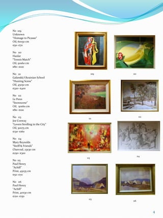 No 109
Unknown
“Homage to Picasso”
Oil, 60x50 cm
€50- €70

No 110
Hanlar
“Tennis Match”
Oil, 50x60 cm
€80- €100

No 111                                 109   110
Galanskij Ukrainian School
“Hunting Scene”
Oil, 45x50 cm
€320- €400

No 112
Le Penn
“Snowscene”
Oil, 50x60 cm
€80- €100

No 113                                              112
                                  111
Joe Conway
“Lovers Strolling in the City”
Oil, 50x75 cm
€130- €160

No 114
Mary Reynolds
“Steiff & Friends”
Charcoal, 23x30 cm
€250- €300
                                                   114
                                 113
No 115
Paul Henry
“Achill”
Print, 45x35 cm
€50- €70

No 116
Paul Henry
“Achill”
Print, 40x30 cm
€120- €150
                                  115
                                             116



                                                          4
 