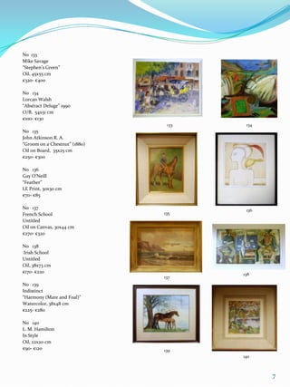 No 133
Mike Savage
“Stephen’s Green”
Oil, 45x55 cm
€320- €400

No 134
Lorcan Walsh
“Abstract Deluge” 1990
O/B, 54x51 cm
€100- €130
                                133    134
No 135
John Atkinson R. A.
“Groom on a Chestnut” (1880)
Oil on Board, 35x25 cm
€250- €300

No 136
Gay O’Neill
“Feather”
LE Print, 30x30 cm
€70- €85

No 137                                 136
French School                  135
Untitled
Oil on Canvas, 30x44 cm
€270- €320

No 138
Irish School
Untitled
Oil, 38x73 cm
€170- €220                            138
                               137
No 139
Indistinct
“Harmony (Mare and Foal)”
Watercolor, 38x48 cm
€225- €280

No 140
L. M. Hamilton
In Style
Oil, 22x20 cm
€90- €120                      139
                                      140



                                             7
 