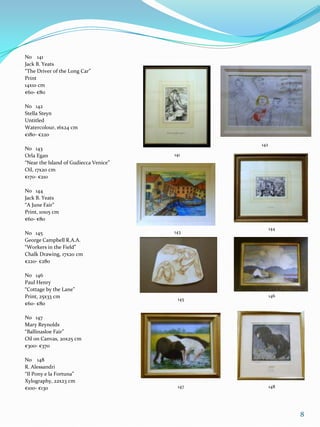 No 141
Jack B. Yeats
“The Driver of the Long Car”
Print
14x10 cm
€60- €80

No 142
Stella Steyn
Untitled
Watercolour, 16x24 cm
€180- €220
                                              142
No 143
Orla Egan                              141
“Near the Island of Gudiecca Venice”
Oil, 17x20 cm
€170- €210

No 144
Jack B. Yeats
“A June Fair”
Print, 10x15 cm
€60- €80
                                                    144
No 145                                 143
George Campbell R.A.A.
“Workers in the Field”
Chalk Drawing, 17x20 cm
€220- €280

No 146
Paul Henry
“Cottage by the Lane”
Print, 25x33 cm                                     146
                                        145
€60- €80

No 147
Mary Reynolds
“Ballinasloe Fair”
Oil on Canvas, 20x25 cm
€300- €370

No 148
R. Alessandri
“Il Pony e la Fortuna”
Xylography, 22x23 cm
€100- €130                              147         148




                                                          8
 