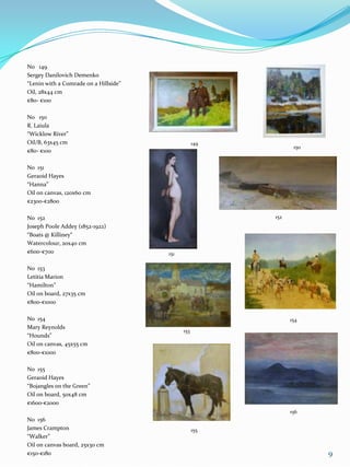 No 149
Sergey Danilovich Demenko
“Lenin with a Comrade on a Hillside”
Oil, 28x44 cm
€80- €100

No 150
R. Laiula
“Wicklow River”
Oil/B, 63x45 cm                                    149
                                                                150
€80- €100

No 151
Geraoid Hayes
“Hanna”
Oil on canvas, 120x60 cm
€2300-€2800

No 152                                                   152
Joseph Poole Addey (1852-1922)
“Boats @ Killiney“
Watercolour, 20x40 cm
€600-€700                              151

No 153
Letitia Marion
“Hamilton”
Oil on board, 27x35 cm
€800-€1000

No 154                                                         154
Mary Reynolds
                                             153
“Hounds”
Oil on canvas, 45x55 cm
€800-€1000

No 155
Geraoid Hayes
“Bojangles on the Green”
Oil on board, 50x48 cm
€1600-€2000
                                                               156
No 156
James Crampton                                     155
“Walker”
Oil on canvas board, 25x30 cm
€150-€180                                                             9
 