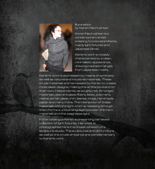 Illumination
                        by Keren Nechushtan
                        Keren Nechushtan is a
                        contemporary artist
                        creating functional artifacts,
                        mainly light ﬁxtures and
                        Japanese blinds.

                        Keren's work is notably
                        characterized by a clean,
                        minimalistic appearance,
                        drawing inspiration largely
                        from Japanese motifs.

Keren's work is expressed by means of synthetic
as well as natural and industrial materials. These
crude materials are harnessed by Keren to create
most sleek designs, making the artifacts stand on
their own, independently as sculptures. Amongst
materials used are glass ﬁbers, latex, polymers,
resins, acrylic glass, iron, leaves, twigs, handmade
paper and many more. The interaction of these
materials with the light which is radiating through
them forms a unique language between the inert
materials and the weightless light.

In this catalogue Keren is presenting her latest
collection of light ﬁxtures. Her work is
photographed here in a chosen location of a
sculpture studio. The sculptures and old furniture
as well as the crude ambiance are complementary
to Keren's work.
 