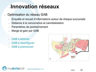 ●   Innovation réseaux
►   Optimisation du réseau GAB
    ►    Enquête et recueil d’informations autour de chaque succursale
    ►    Distance à la concurrence et cannibalisation
    ►    Paramètres de positionnement
    ►    Marge et gain par GAB


    ►    GAB à éliminer
    ►    GAB à reconfigurer
    ►    GAB à promouvoir




                                                          2012   19
 