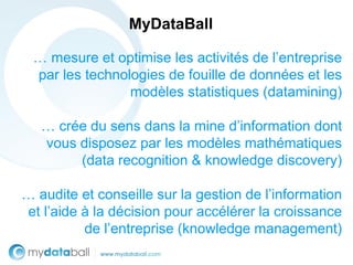 MyDataBall

 … mesure et optimise les activités de l’entreprise
 par les technologies de fouille de données et les
                modèles statistiques (datamining)

   … crée du sens dans la mine d’information dont
   vous disposez par les modèles mathématiques
        (data recognition & knowledge discovery)

… audite et conseille sur la gestion de l’information
et l’aide à la décision pour accélérer la croissance
          de l’entreprise (knowledge management)
 