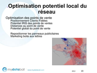 ●   Optimisation potentiel local du
               réseau
Optimisation des points de vente
    Positionnement Clients Fidèles
    Potentiel IRIS des points de ventes
    Distances au point de vente
    Potentiel global du point de vente          Scoring de
                                               Potencialidad
    Repositionner les panneaux publicitaires
    Marketing boite aux lettres




                                               2012      20
 