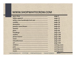 WWW.SHOPWHITECROW.COM
       guys shop ………………………………………………………...                                                             page 2
       ladies apparel ……………………………………………………
       ladies apparel                                                                                 page 11 
                                                                                                      page 11
       white crow handmade knit sets ………………………..                                                      page 47
       candles ……………………………………………………………..
       candles ……………………………………………………………..                                                              page 78
       domestics ………………………………………………………….
       domestics ………………………………………………………….                                                              page 55
       jewelry cases/boxes……………………………………………
       jewelry cases/boxes……………………………………………                                                           page 63
       Jewelry …………………………………………………………….                                                               page 71
       glass ………………………………………………………………….
       glass ………………………………………………………………….                                                               page 96
       handbags …………………………………………………………..
       handbags                                                                                       page 121
                                                                                                      page 121
       wallets ……………………………………………………………….
       wallets ……………………………………………………………….                                                              page 130
       photo frames …………………………………………………….
       photo frames …………………………………………………….                                                             page 146
       vases …………………………………………………………………
       vases …………………………………………………………………                                                                page 156
       miscellaneous ……………………………………………………                                                             page 157
                                                                                                      page 157
       art ……………………………………………………………………..                                                               page 163
                                                                                                      page 163
       children ………………………………………. ……………………
                ………………………………………. ……………………                                                             coming soon
       pets ……………………………………….………………………….                                                               coming soon 
                                                                                                      coming soon
       maternity……………………………………….………………….
       maternity……………………………………….………………….                                                              coming soon 
       music……………………………………….…………………………
       music……………………………………….…………………………                                                                coming soon
www.shopwhitecrow.com   ‐ 347.587.6368    ‐ info@shopwhitecrow.com    ‐ shipping & handling free          White Crow
www.shopwhitecrow.com   ‐ 347.587.6368    ‐ info@shopwhitecrow.com    ‐ shipping & handling free          White
 