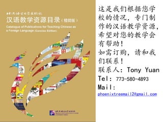 这是我们根据您学
校的情况，专门制
作的汉语教学资源，
希望对您的教学会
有帮助！
如需订购，请和我
们联系！
联系人：Tony Yuan
Tel：773-580-4893
Mail:
phoenixtreemail2@gmail.com
 
