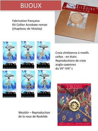 BIJOUX
Fabrication française
Kit Collier Acrobate roman
(chapiteau de Vézelay)
Croix chrétienne à motifs
celtes - en étain.
Reproductions de croix
anglo-saxonnes
du VII°-VIII° s
WestAir – Reproduction
de la roue de Roskilde
 