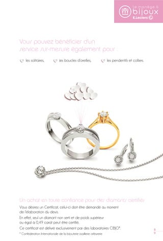 89 
Vous pouvez bénéficier d’un 
service sur-mesure également pour : 
les solitaires, les boucles d’oreilles, les pendentifs et colliers. 
Un achat en toute confiance pour des diamants certifiés 
Vous désirez un Certificat, celui-ci doit être demandé au moment 
de l’élaboration du devis. 
En effet, seul un diamant non serti et de poids supérieur 
ou égal à 0,49 carat peut être certifié. 
Ce certificat est délivré exclusivement par des laboratoires CIBJO*. 
* Confédération Internationale de la bijouterie joaillerie orfèvrerie 
 