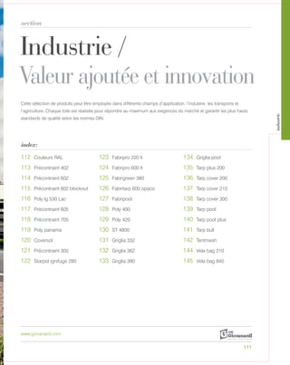 Industrie /
Valeur ajoutée et innovation
section
index:
www.giovanardi.com
Cette sélection de produits peut être employée dans différents champs d’application: l’industrie, les transports et
l’agriculture. Chaque toile est réalisée pour répondre au maximum aux exigences du marché et garantir les plus hauts
standards de qualité selon les normes DIN.
111
112 Couleurs RAL 123 Fabripro 220 fr 134 Griglia pool
113 Précontraint 402 124 Fabripro 600 fr 135 Tarp plus 200
114 Précontraint 602 125 Fabrigreen 380 136 Tarp cover 200
115 Précontraint 602 blockout 126 Fabritarp 600 opaco 137 Tarp cover 210
116 Poly lg 530 Lac 127 Fabripool 138 Tarp cover 300
117 Précontraint 605 128 Poly 400 139 Tarp pool
118 Précontraint 705 129 Poly 420 140 Tarp pool plus
119 Poly panama 130 ST 4800 141 Tarp bull
120 Coversol 131 Griglia 332 142 Tentmesh
121 Précontraint 305 132 Griglia 362 144 Vela bag 210
122 Starpol ignifuge 280 133 Griglia 390 145 Vela bag 840
industrie
 