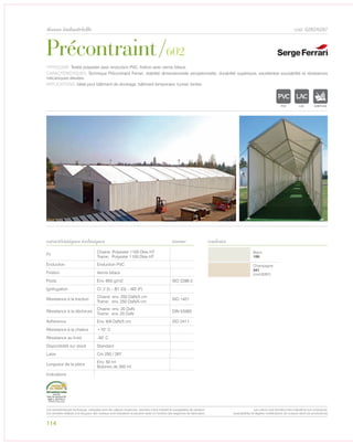 Précontraint/602
tissus industrielle cod. 6282/6287
caractéristiques techniques couleurs
TYPOLOGIE: Textile polyester avec enduction PVC, finition avec vernis biface.
CARACTÉRISTIQUES: Technique Précontraint Ferrari, stabilité dimensionnelle exceptionnelle, durabilité supérieure, excellentee soudabilité et résistances
mécaniques élevées.
APPLICATIONS: Idéal pour bâtiment de stockage, bâtiment temporaire, tunnel, tentes.
norme
Fil
Chaine: Polyester 1100 Dtex HT
Trame: Polyester 1100 Dtex HT
Enduction Enduction PVC
Finition Vernis biface
Poids Env. 650 g/m2 ISO 2286-2
Ignifugation Cl. 2 (I) – B1 (G) – M2 (F)
Résistance à la traction
Chaine: env. 250 DaN/5 cm
Trame: env. 250 DaN/5 cm
ISO 1421
Résistance à la déchirure
Chaine: env. 20 DaN
Trame: env. 20 DaN
DIN 53363
Adhèrence Env. 9/9 DaN/5 cm ISO 2411
Résistance à la chaleur +70° C
Résistance au froid -30° C
Disponibilité sur stock Standard
Laize Cm 250 / 267
Longueur de la pièce
Env. 50 ml
Bobines de 350 ml
Indications
Blanc
100
Champagne
341
(cod.6287)
114
POLYETYLENE
IGNIFUGE
POLYESTER
IMPERMEABLE RESPIRANT
APOLYPROPYLENE
TRANSPARENTTEXTYLE
POLYETYLENE
IGNIFUGE
POLYESTER
IMPERMEABLE RESPIRANT AUTONETTOYANT FILT
ACRYLIQUE FRONTLIT MICRPOLYPROPYLENE
NTRANSPARENTTEXTYLE
POLYETYLENE
IGNIFUGE
POLYESTER
IMPERMEABLE
POLYPROPYLENE
TRANSTEXTYLE
Les caractéristiques techniques indiquées sont des valeurs moyennes, données à titre indicatif et susceptibles de variation.
Les données relatives à la longueur des rouleaux sont indicatives et peuvent varier en fonction des exigences de fabrication.
Les coloris sont donnés à titre indicatif et non contractuel.
(susceptibles de légères modifications de couleurs selon les productions)
 