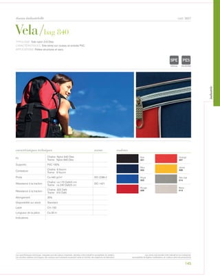 Noir
401
Orange
407
Bleu
402
Jaune
408
Royal
403
Gris clair
414
Rouge
406
Blanc
413
Fil
Chaîne: Nylon 840 Dtex
Trame: Nylon 840 Dtex
Supporto PVC 100%
Contexture
Chaîne: 9 fils/cm
Trame: 8 fils/cm
Poids Ca 440 gr/m² ISO 2286-2
Résistance à la traction
Chaîne: ca 170 DaN/5 cm
Trame: ca 240 DaN/5 cm
ISO 1421
Résistance à la traction
Chaîne: 325 DaN
Trame: 310 DaN
Allongement 35%
Disponibilité sur stock Standard
Laize Cm 150
Longueur de la pièce Ca 50 m
Indications
Vela/bag 840
tissus industrielle
caractéristiques techniques
145
couleurs
cod. 3607
TYPOLOGIE: Toile nylon 210 Dtex.
CARACTÉRISTIQUES: Toile teinte sur rouleau et enduite PVC.
APPLICATIONS: Petites structures et sacs.
norme
POLYETYLENE
IGNIFUGE
POLYESTER
IMPERMEABLE RESPIRANT AU
ACRYLIQUE FPOLYPROPYLENE
TRANSPARENTTEXTYLE
POLYETYLENE
IGNIFUGE
POLYESTER
IMPERMEABLE RESPIRANT AUTONETTOYANT FILTERING
GRILLE
ACRYLIQUE FRONTLIT MICRO-AEREE FIBREDEVERREPOLYPROPYLENE
BLOCK OUTNATURELTRANSPARENTTEXTYLE
Les caractéristiques techniques indiquées sont des valeurs moyennes, données à titre indicatif et susceptibles de variation.
Les données relatives à la longueur des rouleaux sont indicatives et peuvent varier en fonction des exigences de fabrication.
Les coloris sont donnés à titre indicatif et non contractuel.
(susceptibles de légères modifications de couleurs selon les productions)
industrie
 