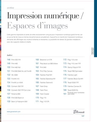Impression numérique /
Espaces d’images
section
index:
www.giovanardi.com
Cette gamme importante et variée de toiles exclusivement conçues pour l’impression numérique grand format, est
ce qui se fait de mieux en termes de performances actuellement. Aujourd’hui le marché de l’impression numérique
demande des affichages aux couleurs brillantes et résistantes, la possibilité de réaliser de grandes installations
avec des supports inédits et créatifs.
147
148 Print 350 F/R 160 Bibanner Lm F/R 172 Flag 110 Liner
149 Print 460 161 Poly block out 680 biface 173 Flag 110 Liner F/R
150 Print 460 Adr 162 Print 840 174 Stamp Polycril F/R
151 Print 600 Matt Ink Jet Frontlit 163 Print Poly Canvas 175 Texjet R90 Spinnaker
152 Hlc 5000 164 Fabritex Pearl M1 176 Fabritex Light
153 Frontlit 510 165 Fabritex Backdrop M1 177 Fabritex Block Out M1
154 Frontlit Lm 4544 166 Fabritex Diamond 178 Texjet A350 F/R
155 Comesh 250 F/R 167 Fabri Drop 179 Fabritex Canvas 25
156 Comesh 250 F/R Con Liner 168 Fabri Floor 180 Texjet B320 Ds
157 Panama 900 169 Fabri Crystal 181
Produits pour l’entretien
des toiles
158 Print 500 Back Lit 170 Flag 110
159 Back Lit Fabriprint 650 171 Flag 110 F/R
impression
numerique
 