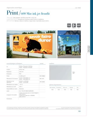 151
cod. 6922
Print/600 Mat ink jet frontlit
caractéristiques techniques couleurs
TYPOLOGIE: Toile polyester 1100 Dtex enduit PVC, vernis mat.
CARACTÉRISTIQUES: Conseillé pour impression grand format et installations.
APPLICATIONS: Banners, intérieur et extérieur, longue dureé, imprimable jusqu’à 3,20 m.
norme
Fil
Chaîne: Polyester1100 Dtex
Trame: Polyester1100 Dtex
Finition Vernis mat
Épaisseur 0,55 mm
Enduction PVC
Poids Ca 600 gr/m² ISO 2286/2
Résistance à la traction
Chaîne: 250 DaN/5 cm
Trame: 180 DaN/5 cm
ISO 1421
Résistance à la
déchirure
Chaîne: ca 25 DaN
Trame: ca 25 DaN
DIN 53363
Résistance à la chaleur +70° C
Résistance au froid -30° C
Disponibilité sur stock Standard
Laize Cm 110/137/160/210/250/320
Longueur de la pièce
rouleaux de la laize de cm 110/137/160/210
pièce de 30 m
rouleaux de la laize de cm 250/320
pièce de 50 m
Indications
Avec solvants Écosolvant Vernis UV Pigment Dye
OUI OUI OUI NO NO
options imprimantes
Blanc
117
POLYETYLENE
IGNIFUGE
POLYESTER
IMPERMEABLE RESPIRANT AUTONETTOYANT FILTERING
GR
ACRYLIQUE FRONTLIT MICRO-AEREE FIBREDEVPOLYPROPYLENE
BLONATURELTRANSPARENTTEXTYLE POLYETYLENE
IGNIFUGE
POLYESTER
IMPERMEABLE RESPIRANT AU
ACRYLIQUE FPOLYPROPYLENE
TRANSPARENTTEXTYLE
POLYETYLENE
IGNIFUGE
POLYESTER
IMPERMEABLE RESPIRANT
POLYPROPYLENE
TRANSPARENTTEXTYLE
Les caractéristiques techniques indiquées sont des valeurs moyennes, données à titre indicatif et susceptibles de variation.
Les données relatives à la longueur des rouleaux sont indicatives et peuvent varier en fonction des exigences de fabrication.
Les coloris sont donnés à titre indicatif et non contractuel.
(susceptibles de légères modifications de couleurs selon les productions)
impression numérique
impression
numerique
 
