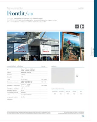 153
cod. 9061
Frontlit/510
caractéristiques techniques couleurs
TYPOLOGIE: Toile polyester 1100 Dtex enduit PVC, légèrement brillante.
CARACTÉRISTIQUES: Haute résistance à la traction. Conseillé pour impressions de grands formats.
APPLICATIONS: Banners à l’intérieur et à l‘extérieur, imprimable jusqu’à 3,20m.
norme
Fil
Chaîne: Polyester1100 Dtex
Trame: Polyester1100 Dtex
Finition légèrement brillante
Épaisseur 0,45 mm
Enduction PVC
Poids Ca 510 gr/m² ISO 2286/2
Résistance à la traction
Chaîne: 220 DaN/5 cm
Trame: 190 DaN/5 cm
ISO 1421
Résistance à la déchirure
Chaîne: ca 30 DaN
Trame: ca 25 DaN
DIN 53363
Résistance à la chaleur +70° C
Résistance au froid -20° C
Disponibilité sur stock Standard
Laize Cm 110/137/160/320
Longueur de la pièce Ca 50 m
Indications
Avec solvants Écosolvant Vernis UV Pigment Dye
OUI OUI OUI NO NO
options imprimantes
Blanc
112
POLYETYLENE
IGNIFUGE
POLYESTER
IMPERMEABLE RESPIRANT
ACRPOLYPROPYLENE
TRANSPARENTTEXTYLE
POLYETYLENE
IGNIFUGE
POLYESTER
IMPERMEABLE R
POLYPROPYLENE
TRANSPARTEXTYLE
Les caractéristiques techniques indiquées sont des valeurs moyennes, données à titre indicatif et susceptibles de variation.
Les données relatives à la longueur des rouleaux sont indicatives et peuvent varier en fonction des exigences de fabrication.
Les coloris sont donnés à titre indicatif et non contractuel.
(susceptibles de légères modifications de couleurs selon les productions)
impression numérique
impression
numerique
 