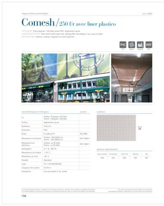 156
cod. 6668
Comesh/250 f/r avec liner plastico
caractéristiques techniques couleurs
TYPOLOGIE: Toile polyester 1100 Dtex enduit PVC, légèrement vernie.
CARACTÉRISTIQUES: Toile mesh rachel avec liner. Ignifuge M2. Perméable à l’air, jusqu‘à 3,20m.
APPLICATIONS: Intérieur, extérieur, façades et contre plafonds.
norme
Fil
Chaîne: Polyester1100 Dtex
Trame: Polyester1100 Dtex
Finition légèrement vernie
Épaisseur 0,43 mm
Enduction PVC
Poids Ca 330 gr/m² ISO 3801
Résistance à la traction
Chaîne: 140 DaN/5 cm
Trame: 140 DaN/5 cm
ISO 13934-1
Résistance à la
déchirure
Chaîne: ca 35 DaN
Trame: ca 35 DaN
ISO 13937-1
Ignifugation Cl.1 (I) - M2 (F)
Résistance à la chaleur +70° C
Résistance au froid -30° C
Plainété Standard
Laize Cm 110/160/250/320
Longueur de la pièce Ca 50 m
Indications toile perméable à l’air, certifié.
Avec solvants Écosolvant Vernis UV Pigment Dye
OUI OUI OUI NO NO
options imprimantes
Blanc
100
POLYETYLENE
IGNIFUGE
POLYESTER
IMPERMEABLE RESPIRANT AUTONETTOYANT FILT
ACRYLIQUE FRONTLIT MICROPOLYPROPYLENE
NTRANSPARENTTEXTYLE
POLYETYLENE
IGNIFUGE
POLYESTER
IMPERMEABLE RESPIRANT AUTONETTOYANT FILTERING
GRILLE
ACRYLIQUE FRONTLIT MICRO-AEREE FIBREDEVERREPOLYPROPYLENE
BLOCK OUTNATURELTRANSPARENTTEXTYLE
POLYETYLENE
IGNIFUGE
POLYESTER
IMPERMEABLE RESPIRANT
POLYPROPYLENE
TRANSPARENTTEXTYLE
POLYETYLENE
IGNIFUGE
POLYESTER
IMPERMEABLE RESPIRANT
ACRYLIQUEPOLYPROPYLENE
TRANSPARENTTEXTYLE
Les caractéristiques techniques indiquées sont des valeurs moyennes, données à titre indicatif et susceptibles de variation.
Les données relatives à la longueur des rouleaux sont indicatives et peuvent varier en fonction des exigences de fabrication.
Les coloris sont donnés à titre indicatif et non contractuel.
(susceptibles de légères modifications de couleurs selon les productions)
impression numérique
 