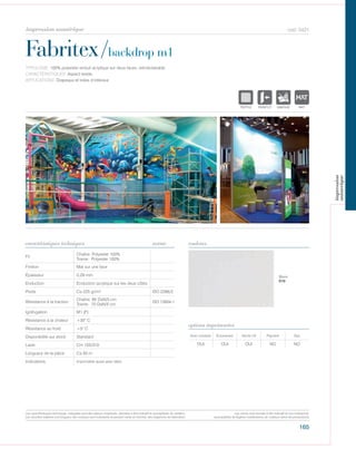 165
cod. 5421
Fabritex/backdrop m1
caractéristiques techniques couleurs
TYPOLOGIE: 100% polyester enduit acrylique sur deux faces, retroéclairable.
CARACTÉRISTIQUES: Aspect textile.
APPLICATIONS: Drapeaux et toiles d’intérieur.
norme
Fil
Chaîne: Polyester 100%
Trame: Polyester 100%
Finition Mat sur une face
Épaisseur 0,29 mm
Enduction Enduction acrylique sur les deux côtés
Poids Ca 225 gr/m² ISO 2286/2
Résistance à la traction
Chaîne: 95 DaN/5 cm
Trame: 70 DaN/5 cm
ISO 13934-1
Ignifugation M1 (F)
Résistance à la chaleur +35° C
Résistance au froid +5° C
Disponibilité sur stock Standard
Laize Cm 155/310
Longueur de la pièce Ca 50 m
Indications Imprimable aussi avec latex.
Avec solvants Écosolvant Vernis UV Pigment Dye
OUI OUI OUI NO NO
options imprimantes
Blanc
010
POLYETYLENE
IGNIFUGE
POLYESTER
IMPERMEABLE RESPIRANT
ACRYLIQUEPOLYPROPYLENE
TRANSPARENTTEXTYLE
POLYETYLENE
IGNIFUGE
POLYESTER
IMPERMEABLE RESPIRANT AUTONETTOYANT FILTERING
GR
ACRYLIQUE FRONTLIT MICRO-AEREE FIBREDEVPOLYPROPYLENE
BLONATURELTRANSPARENTTEXTYLE
POLYETYLENE
IGNIFUGE
POLYESTER
IMPERMEABLE RESPIRANT
ACRYLIQUEPOLYPROPYLENE
TRANSPARENTTEXTYLE
POLYETYLENE
IGNIFUGE
POLYESTER
IMPERMEABLE RESPIRANT AUTONETTOYANT FILTERING
ACRYLIQUE FRONTLIT MICRO-AEREE FIBPOLYPROPYLENE
NATURELTRANSPARENTTEXTYLE
Les caractéristiques techniques indiquées sont des valeurs moyennes, données à titre indicatif et susceptibles de variation.
Les données relatives à la longueur des rouleaux sont indicatives et peuvent varier en fonction des exigences de fabrication.
Les coloris sont donnés à titre indicatif et non contractuel.
(susceptibles de légères modifications de couleurs selon les productions)
impression numérique
impression
numerique
 