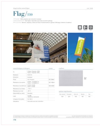 170
cod. 5456
Flag/110
caractéristiques techniques couleurs
TYPOLOGIE: 100% polyester avec enduction acrylique.
CARACTÉRISTIQUES: Toile légère, disponible aussi dans la version ignifuge.
APPLICATIONS: Banners, drapeaux, stands de foires et évènementiel en général. Affichage d’intérieur et extérieur.
norme
Fil
Chaîne: Polyester 100%
Trame: Polyester 100%
Épaisseur 0,30 mm
Enduction Acrylique
Poids Ca 110 gr/m² ISO 2286/2
Résistance à la traction
Chaîne: 70 DaN/5 cm
Trame: 110 DaN/5 cm
ISO 13934-1
Résistance à la déchirure
Chaîne: 9 DaN
Trame: 8 DaN
DIN 53363
Résistance à la chaleur +70° C
Résistance au froid -20° C
Disponibilité sur stock Standard
Laize
cm 305
105/200 sur demande
Longueur de la pièce Ca 100 m
Indications Imprimable aussi avec sublimation.
Avec solvants Écosolvant Vernis UV Pigment Dye
OUI OUI OUI NO NO
options imprimantes
Blanc
010
POLYETYLENE
IGNIFUGE
POLYESTER
IMPERMEABLE RESPIRANT AUTONETTOYANT FILTERING
GRILLE
ACRYLIQUE FRONTLIT MICRO-AEREE FIBREDEVERREPOLYPROPYLENE
BLOCK OUTNATURELTRANSPARENTTEXTYLE
POLYETYLENE
IGNIFUGE
POLYESTER
IMPERMEABLE
POLYPROPYLENE
TRANSPTEXTYLE
POLYETYLENE
IGNIFUGE
POLYESTER
IMPERMEABLE RESPIRANT AUTO
ACRYLIQUE FRPOLYPROPYLENE
TRANSPARENTTEXTYLE
Les caractéristiques techniques indiquées sont des valeurs moyennes, données à titre indicatif et susceptibles de variation.
Les données relatives à la longueur des rouleaux sont indicatives et peuvent varier en fonction des exigences de fabrication.
Les coloris sont donnés à titre indicatif et non contractuel.
(susceptibles de légères modifications de couleurs selon les productions)
impression numérique
 