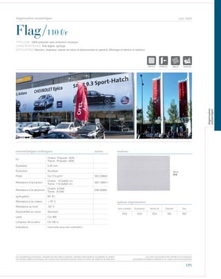 171
cod. 5455
Flag/110 f/r
caractéristiques techniques couleurs
TYPOLOGIE: 100% polyester avec enduction acrylique.
CARACTÉRISTIQUES: Toile légère, ignifuge.
APPLICATIONS: Banners, drapeaux, stands de foires et évènementiel en général. Affichage d’intérieur et extérieur.
norme
Fil
Chaîne: Polyester 100%
Trame: Polyester 100%
Épaisseur 0,30 mm
Enduction Acrylique
Poids Ca 110 gr/m² ISO 2286/2
Résistance à la traction
Chaîne: 70 DaN/5 cm
Trame: 110 DaN/5 cm
ISO 13934-1
Résistance à la déchirure
Chaîne: 9 DaN
Trame: 8 DaN
DIN 53363
Ignifugation M1 (F)
Résistance à la chaleur +70° C
Résistance au froid -20° C
Disponibilité sur stock Standard
Laize Cm 305
Longueur de la pièce Ca 100 m
Indications Imprimable aussi avec sublimation.
Avec solvants Écosolvant Vernis UV Pigment Dye
OUI OUI OUI NO NO
options imprimantes
Blanc
010
POLYETYLENE
IGNIFUGE
POLYESTER
IMPERMEABLE RESPIRANT
POLYPROPYLENE
TRANSPARENTTEXTYLE
POLYETYLENE
IGNIFUGE
POLYESTER
IMPERMEABLE RESPIRANT AUTONETTOYANT FILTERING
GRILLE
ACRYLIQUE FRONTLIT MICRO-AEREE FIBREDEVERREPOLYPROPYLENE
BLOCK OUTNATURELTRANSPARENTTEXTYLE
POLYETYLENE
IGNIFUGE
POLYESTER
IMPERMEABLE RESPIRANT
ACRYLIQUEPOLYPROPYLENE
TRANSPARENTTEXTYLE
POLYETYLENE
IGNIFUGE
POLYESTER
IMPERMEABLE RESPIRANT AUTONETTOYANT FILTERING
ACRYLIQUE FRONTLIT MICRO-AEREE FIBRPOLYPROPYLENE
NATURELTRANSPARENTTEXTYLE
Les caractéristiques techniques indiquées sont des valeurs moyennes, données à titre indicatif et susceptibles de variation.
Les données relatives à la longueur des rouleaux sont indicatives et peuvent varier en fonction des exigences de fabrication.
Les coloris sont donnés à titre indicatif et non contractuel.
(susceptibles de légères modifications de couleurs selon les productions)
impression numérique
impression
numerique
 