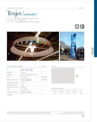 175
cod. 5467
Texjet/spinnaker
caractéristiques techniques couleurs
TYPOLOGIE: 100% polyester, enduction acrylique sur une face.
CARACTÉRISTIQUES: Aspect papier.
APPLICATIONS: Voiles, drapeaux et rideaux d’intérieur et extérieur..
norme
Fil
Chaîne: Polyester 100%
Trame: Polyester 100%
Épaisseur 0,20 mm
Enduction Enduction acrylique sur une face
Poids Ca 112 gr/m² ISO 2286/2
Résistance à la traction
Chaîne: 51 DaN/5 cm
Trame: 67 DaN/5 cm
ISO 13934-1
Résistance à la chaleur +70° C
Résistance au froid -20° C
Disponibilité sur stock Standard
Laize Cm 153/306
Longueur de la pièce
Ca 25 m à h. 153 cm
Ca 50 m à h. 306 cm
Indications
Avec solvants Écosolvant Vernis UV Pigment Dye
OUI OUI OUI NO NO
options imprimantes
Blanc
010
POLYETYLENE
IGNIFUGE
POLYESTER
IMPERMEABLE R
POLYPROPYLENE
TRANSPARTEXTYLE
POLYETYLENE
IGNIFUGE
POLYESTER
IMPERMEABLE RESPIRANT AUTON
ACRYLIQUE FROPOLYPROPYLENE
TRANSPARENTTEXTYLE
Les caractéristiques techniques indiquées sont des valeurs moyennes, données à titre indicatif et susceptibles de variation.
Les données relatives à la longueur des rouleaux sont indicatives et peuvent varier en fonction des exigences de fabrication.
Les coloris sont donnés à titre indicatif et non contractuel.
(susceptibles de légères modifications de couleurs selon les productions)
impression numérique
impression
numerique
 