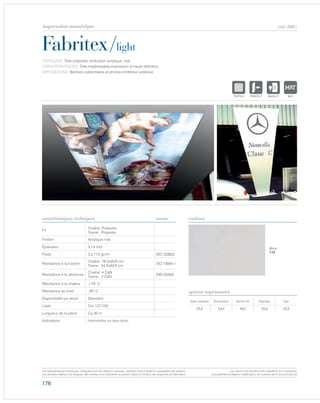 176
cod. 6661
Fabritex/light
caractéristiques techniques couleurs
TYPOLOGIE: Toile polyester, enduction acrylique, mat.
CARACTÉRISTIQUES: Toile impérmeable,impression à haute dèfinition.
APPLICATIONS: Banners publicitaires et photos d’intérieur extérieur.
norme
Fil
Chaîne: Polyester
Trame: Polyester
Finition Acrylique mat
Épaisseur 0,14 mm
Poids Ca 110 gr/m² ISO 2286/2
Résistance à la traction
Chaîne: 78 DaN/5 cm
Trame: 54 DaN/5 cm
ISO 13934-1
Résistance à la déchirure
Chaîne: 4 DaN
Trame: 2 DaN
DIN 53363
Résistance à la chaleur +70° C
Résistance au froid -20° C
Disponibilité sur stock Standard
Laize Cm 127/152
Longueur de la pièce Ca 30 m
Indications Imprimables sur deux faces.
Avec solvants Écosolvant Vernis UV Pigment Dye
OUI OUI NO OUI OUI
options imprimantes
Blanc
112
POLYETYLENE
IGNIFUGE
POLYESTER
IMPERMEABLE RESPIRANT AUTONETTOYANT FILT
ACRYLIQUE FRONTLIT MICROPOLYPROPYLENE
NTRANSPARENTTEXTYLE
POLYETYLENE
IGNIFUGE
POLYESTER
IMPERMEABLE RESPIRANT AUTONETTOYANT FILTERING
ACRYLIQUE FRONTLIT MICRO-AEREEPOLYPROPYLENE
NATURELTRANSPARENTTEXTYLE
POLYETYLENE
IGNIFUGE
POLYESTER
IMPERMEABLE RESPIRANT
POLYPROPYLENE
TRANSPARENTTEXTYLE
POLYETYLENE
IGNIFUGE
POLYESTER
IMPERMEABLE RESPIRANT AUTONETTOYANT
ACRYLIQUE FRONTLIT MPOLYPROPYLENE
TRANSPARENTTEXTYLE
Les caractéristiques techniques indiquées sont des valeurs moyennes, données à titre indicatif et susceptibles de variation.
Les données relatives à la longueur des rouleaux sont indicatives et peuvent varier en fonction des exigences de fabrication.
Les coloris sont donnés à titre indicatif et non contractuel.
(susceptibles de légères modifications de couleurs selon les productions)
impression numérique
 