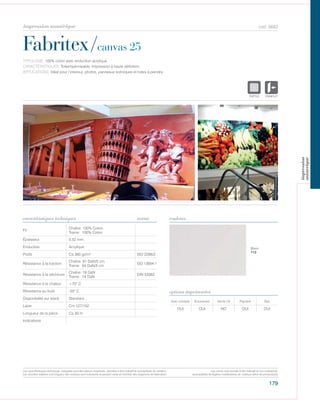 179
cod. 6663
Fabritex/canvas 25
caractéristiques techniques couleurs
TYPOLOGIE: 100% coton avec enduction acrylique.
CARACTÉRISTIQUES: Toileimpérmeable, impression à haute définition.
APPLICATIONS: Idéal pour l’interieur, photos, panneaux scéniques et toiles à peindre.
norme
Fil
Chaîne: 100% Coton
Trame: 100% Coton
Épaisseur 0,52 mm
Enduction Acrylique
Poids Ca 360 gr/m² ISO 2286/2
Résistance à la traction
Chaîne: 91 DaN/5 cm
Trame: 64 DaN/5 cm
ISO 13934-1
Résistance à la déchirure
Chaîne: 18 DaN
Trame: 14 DaN
DIN 53363
Résistance à la chaleur +70° C
Résistance au froid -20° C
Disponibilité sur stock Standard
Laize Cm 127/152
Longueur de la pièce Ca 30 m
Indications
Avec solvants Écosolvant Vernis UV Pigment Dye
OUI OUI NO OUI OUI
options imprimantes
Blanc
112
POLYETYLENE
IGNIFUGE
POLYESTER
IMPERMEABLE R
POLYPROPYLENE
TRANSPARTEXTYLE
POLYETYLENE
IGNIFUGE
POLYESTER
IMPERMEABLE RESPIRANT AUTON
ACRYLIQUE FROPOLYPROPYLENE
TRANSPARENTTEXTYLE
Les caractéristiques techniques indiquées sont des valeurs moyennes, données à titre indicatif et susceptibles de variation.
Les données relatives à la longueur des rouleaux sont indicatives et peuvent varier en fonction des exigences de fabrication.
Les coloris sont donnés à titre indicatif et non contractuel.
(susceptibles de légères modifications de couleurs selon les productions)
impression numérique
impression
numerique
 
