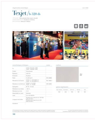 180
cod. 5458
Texjet/b 320 ds
caractéristiques techniques couleurs
TYPOLOGIE: 100% polyester,biface aspec veloupté.
CARACTÉRISTIQUES: Architecture d’intérieur.
APPLICATIONS: Idéal pour l‘intérieur.
norme
Fil
Chaîne: Polyester 100%
Trame: Polyester 100%
Finition Floconneuse
Épaisseur 0.25 mm
Enduction Acrylique
Poids Ca 320 gr/m² ISO 2286/2
Résistance à la traction
Chaîne: ca 80 DaN/5 cm
Trame: ca 140 DaN/5 cm
ISO 13934-1
Résistance à la déchirure
Chaîne: ca 14 DaN
Trame: ca 8 DaN
DIN 53363
Ignifugation M1 (F) – B1 (D)
Résistance à la chaleur +35° C
Résistance au froid -5° C
Disponibilité sur stock Standard
Laize Cm 137/155/310
Longueur de la pièce
Rouleaux de la laize de cm 137/155
pièce de 25 m
Rouleaux de la laize de cm 310
pièce de 50 m
Indications
Avec solvants Écosolvant Vernis UV Pigment Dye
OUI OUI OUI NO NO
options imprimantes
Blanc
010
POLYETYLENE
IGNIFUGE
POLYESTER
IMPERMEABLE
POLYPROPYLENE
TRANSTEXTYLE
POLYETYLENE
IGNIFUGE
POLYESTER
IMPERMEABLE RESPIRANT AUTONETTOYANT FILTERING
GRILLE
ACRYLIQUE FRONTLIT MICRO-AEREE FIBREDEVERREPOLYPROPYLENE
BLOCK OUTNATURELTRANSPARENTTEXTYLE
POLYETYLENE
IGNIFUGE
POLYESTER
IMPERMEABLE RESPIRANT AUT
ACRYLIQUE FRPOLYPROPYLENE
TRANSPARENTTEXTYLE
Les caractéristiques techniques indiquées sont des valeurs moyennes, données à titre indicatif et susceptibles de variation.
Les données relatives à la longueur des rouleaux sont indicatives et peuvent varier en fonction des exigences de fabrication.
Les coloris sont donnés à titre indicatif et non contractuel.
(susceptibles de légères modifications de couleurs selon les productions)
impression numérique
 