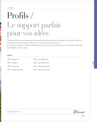 Profils /
Le support parfait
pour vos idées
section
index:
www.giovanardi.com
Cette section présente une grande gamme de systèmes et profils idéaux pour la réalisation de supports multiformes
destinés aux structures intérieures, événements ou grandes structures extérieures.
Ils sont légers, résistants et facilement adaptables à vos projets. Les profils Giovanardi sont des supports idéaux pour
des affichages de haute qualité.
183
184 Crystal kt + 188 Lumi 2000 mb/1
185 Crystal c 189 Lumi 2000 mb/2
186 Crystal kta 190 Easy tondo Ø 30
187 Crystal kta adhe 192 Easy ovale 16x40
profils
 