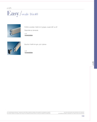 Easy/ovale 16x40
193
profils
10240220000
10240500000
Profilé no anodisé, 16x40 mm 2 gorges, coupé à 90° ou 45°
Disponible sur demande
Bouchon 14x40 mm gris, q.té: 4 pièces.
code
code
Les caractéristiques techniques indiquées sont des valeurs moyennes, données à titre indicatif et susceptibles de variation.
Les données relatives à la longueur des rouleaux sont indicatives et peuvent varier en fonction des exigences de fabrication.
Les coloris sont donnés à titre indicatif et non contractuel.
(susceptibles de légères modifications de couleurs selon les productions)
profils
 