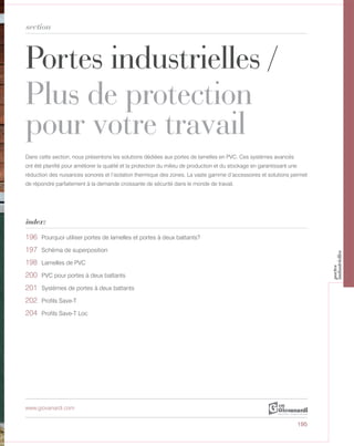 Portes industrielles /
Plus de protection
pour votre travail
section
index:
www.giovanardi.com
Dans cette section, nous présentons les solutions dédiées aux portes de lamelles en PVC. Ces systèmes avancés
ont été planifié pour améliorer la qualité et la protection du milieu de production et du stockage en garantissant une
réduction des nuisances sonores et l’isolation thermique des zones. La vaste gamme d’accessoires et solutions permet
de répondre parfaitement à la demande croissante de sécurité dans le monde de travail.
195
196 Pourquoi utiliser portes de lamelles et portes à deux battants?
197 Schéma de superposition
198 Lamelles de PVC
200 PVC pour portes à deux battants
201 Systèmes de portes à deux battants
202 Profils Save-T
204 Profils Save-T Loc
portes
industrielles
 