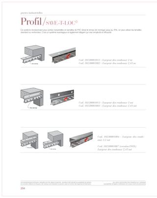 204
Profil/SAVE-T-LOC©
Cod. 10230001012 - Largeur des rouleaux 3 m
Cod. 10230001002 - Largeur des rouleaux 2,43 m
Ce système révolutionaire pour portes industrielles en lamelles de PVC réduit le temps de montage jusqu‘au 75%; on peut utiliser les lamelles
standard ou renforcées. C’est un système avantageux et également élégant qui vise simplicité et efficacité.
Cod. 10230001013 - Largeur des rouleaux 3 mt
Cod. 10230001003 - Largeur des rouleaux 2,43 mt
Cod. 10230001004 - Largeur des roule-
aux 2,5 mt
Cod. 10230001007 (version INOX)
Largeur des rouleaux 2,43 mt
portes industrielles
Les caractéristiques techniques indiquées sont des valeurs moyennes, données à titre indicatif et susceptibles de variation.
Les données relatives à la longueur des rouleaux sont indicatives et peuvent varier en fonction des exigences de fabrication.
Les coloris sont donnés à titre indicatif et non contractuel
(susceptibles de légères modifications de couleurs selon les productions)
 