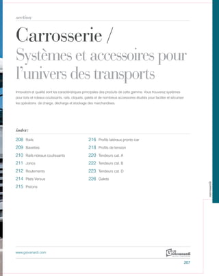 Carrosserie /
Systèmes et accessoires pour
l’univers des transports
section
index:
www.giovanardi.com
Innovation et qualité sont les caractéristiques principales des produits de cette gamme. Vous trouverez systèmes
pour toits et rideaux coulissants, rails, cliquets, galets et de nombreux accessoires étudiés pour faciliter et sécuriser
les opérations de charge, décharge et stockage des marchandises.
207
208 Rails 216 Profils latéraux pronto car
209 218 Profils de tension
210 Rails rideaux coulissants 220 Tendeurs cat. A
211 Joncs 222 Tendeurs cat. B
212 Roulements 223 Tendeurs cat. D
214 Plats Versus 226 Galets
215 Pistons
carrosserie
Bavettes
 