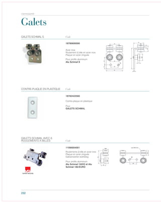 232
Galets
Code
Contre-plaque en plastique
Pour
GALETS SCHMAL
CONTRE-PLAQUE EN PLASTIQUE
18782422560
Code
Roulements à bille en acier inox
Plaque en acier zinguée
Galvanisierter stahlsteg
11090004001
GALETS SCHMAL AVEC 6
ROULEMENTS À BILLES
Pour profils aluminium
Alu Schmal 150V2 et Alu
Schmal 180/EURO
Code
Pour profils aluminium
Alu Schmal S
GALETS SCHMAL S
Acier inox
Roulement à bille en acier inox
Plaque en acier zinguée
18780600000
carrosserie
 