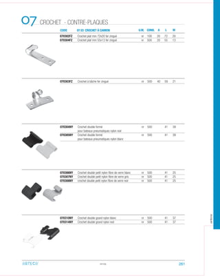 CODE 07 03 CROCHET À CAMION
CROCHET - CONTRE-PLAQUES07
070302FZ Crochet plat mm 72x20 fer zingué nr 100 20 72 20
070304FZ Crochet plat mm 55x13 fer zingué nr 500 20 55 13
070303FZ Crochet à bâche fer zingué nr 500 40 59 21
07.03
U.M. COND. A L M
070304NY Crochet double fermé nr 500 41 39
pour bateaux pneumatiques nylon noir
070305NY Crochet double fermé nr 500 41 39
pour bateaux pneumatiques nylon blanc
070306NY Crochet double petit nylon ﬁbre de verre blanc nr 500 41 25
070307NY Crochet double petit nylon ﬁbre de verre gris nr 500 41 25
070308NY crochet double petit nylon ﬁbre de verre noir nr 500 41 25
070310NY Crochet double grand nylon blanc nr 500 41 37
070314NY Crochet double grand nylon noir nr 500 41 37
261
arteca
 