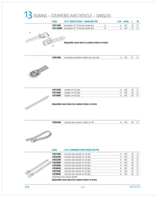 CODE
CODE
13 01 BOUCLETEAUX – SANGLONS PVC
13 03 COURROIES AVEC BOUCLE EN PVC
RUBANS – COURROIES AVEC BOUCLE – SANGLES13 U.M.
13012200 sanglon cm 22 gris nr 100 22 21
13014400 sanglon cm 44 gris nr 100 44 21
13016000 sanglon cm 60 gris nr 100 60 21
disponible aussi dans les couleurs blanc et ivoire
13011000 boucleteau CF 10 boucle simple gris A nr 100 10 21
13011000R boucleteau CF 10 boucle duoble gris B nr 100 10 21
disponible aussi dans le couleurs blanc et ivoire
13051000 boucleteau enduction double avec sécurité nr 100 10 21
13052400 courroie avec boucle à rouler cm 40 nr 100 40 21
13031800 courroie avec boucle cm 18 gris nr 100 18 15
13032500 courroie avec boucle cm 25 gris nr 100 25 21
13033300 courroie avec boucle cm 33 gris nr 100 33 21
13034000 courroie avec boucle cm 40 gris nr 100 40 21
13035000 courroie avec boucle cm 50 gris nr 100 50 21
13036000 courroie avec boucle cm 60 gris nr 100 60 21
13037000 courroie avec boucle cm 70 gris nr 100 70 21
13038000 courroie avec boucle cm 80 gris nr 100 80 21
*disponible avec boucle double
disponible aussi dans les couleurs blanc et ivoire
13.02
COND. L M
A
B
278
 