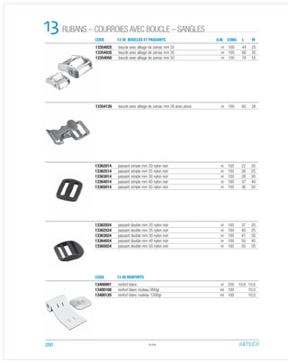 CODE
CODE
13 35 BOUCLES ET PASSANTS
13 40 RENFORTS
13362024 passant double mm 20 nylon noir nr 100 37 20
13362524 passant double mm 25 nylon noir nr 100 40 25
13363024 passant double mm 30 nylon noir nr 100 41 30
13364024 passant double mm 40 nylon noir nr 100 50 40
13365024 passant double mm 50 nylon noir nr 100 55 50
13362014 passant simple mm 20 nylon noir nr 100 22 20
13362514 passant simple mm 25 nylon noir nr 100 26 25
13363014 passant simple mm 30 nylon noir nr 100 28 30
13364014 passant simple mm 40 nylon noir nr 100 37 40
13365014 passant simple mm 50 nylon noir nr 100 36 50
13400001 renfort blanc nr 250 10,6 10,6
13400100 renfort blanc rouleau 900gr ml 100 10,0
13400120 renfort blanc rouleau 1200gr ml 100 10,0
13.04
13 U.M. COND. L M
13354025 boucle avec alliage de zamac mm 25 nr 100 44 25
13354035 boucle avec alliage de zamac mm 35 nr 100 60 35
13354050 boucle avec alliage de zamac mm 50 nr 100 78 55
13354126 boucle avec alliage de zamac mm 26 avec pince nr 100 60 26
280
RUBANS – COURROIES AVEC BOUCLE – SANGLES
 