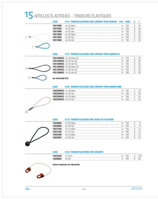 CODE
CODE
CODE
CODE
CODE
15 01 TENDEUR ÉLASTIQUE AVEC CROCHET POUR SANDOW
15 01 TENDEUR ÉLASTIQUE AVEC CROCHET POUR SANDOW GC
15 02 TENDEUR ÉLASTIQUE AVEC CROCHET POUR SANDOW MINI
15 03 TENDEUR ÉLASTIQUE AVEC BOULE DE PLASTIQUE
15 04 TENDEUR ÉLASTIQUE AVEC SÉCURITÉ
ARTICLES ÉLASTIQUES – TENDEURS ÉLASTIQUES15
15012000GC cm 20 blanc GC nr 100 6 20
15012004GC cm 20 noir GC nr 100 6 20
15012006GC cm 20 vert GC nr 100 6 20
15013000GC cm 30 blanc GC nr 100 6 30
15013004GC cm 30 noir GC nr 100 6 30
15013006GC cm 30 vert GC nr 100 6 30
sur demande Ø 8
15012000 cm 20 blanc nr 100 6 20
15012004 cm 20 noir nr 100 6 20
15012006 cm 20 vert nr 100 6 20
15013000 cm 30 blanc nr 100 6 30
15013004 cm 30 noir nr 100 6 30
15013006 cm 30 vert nr 100 6 30
15022000GC5 cm 20 blanc nr 100 5 20
15022004GC5 cm 20 noir nr 100 5 20
15022500GC5 cm 25 blanc nr 100 5 25
15022504GC5 cm 25 noir nr 100 5 25
15043504 cm 34,5 nr 100 8 34,5
15046004 cm 60 nr 100 8 60
autres mesures sur demande
15030800 cm 08 blanc nr 100 6 8
15030804 cm 08 noir nr 100 6 8
15031500 cm 15 blanc nr 100 6 15
15031504 cm 15 noir nr 100 6 15
15032500 cm 25 blanc nr 100 6 25
15032504 cm 25 noir nr 100 6 25
15.02
U.M. COND. LD
284
 