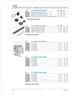 78102000 tringle en PVC rigide m 2,00 blanc nr 25 200 2,3
78102004 tringle en PVC rigide m 2,00 noir nr 25 200 2,3
78102500 tringle en PVC rigide m 2,50 blanc nr 25 250 2,3
78102504 tringle en PVC rigide m 2,50 noir nr 25 250 2,3
sur demande : autres mesures
78010100 fermeture à pression pour piscines “D” nr 100 27,0
78010200 fermeture à vis pour piscines – partie basse “C” nr 100 22,0
78010300 fermeture à vis pour piscines – bouchon “B” nr 100 21,0
78010400 fermeture à vis pour piscines – bouchon avec fermeture double “A” nr 100 21,0
sur demande: autres couleurs
78300200 mm 20 blanc m 25 25 20
78300250 mm 25 blanc m 25 25 25
78300300 mm 30 blanc m 25 25 30
78300380 mm 38 blanc m 25 25 38
78300500 mm 50 blanc m 25 25 50
78301000 mm 100 blanc m 25 25 100
78370200 mm 20 blanc m 25 25 20
78370250 mm 25 blanc m 25 25 25
78370300 mm 30 blanc m 25 25 30
78370380 mm 38 blanc m 25 25 38
78370500 mm 50 blanc m 25 25 50
78371000 mm 100 blanc m 25 25 100
sur demande : autres couleurs
78340200 mm 20 blanc m 25 25 20
78340250 mm 25 blanc m 25 25 25
78340300 mm 30 blanc m 25 25 30
78340380 mm 38 blanc m 25 25 38
78340500 mm 50 blanc m 25 25 50
78341000 mm 100 blanc m 25 25 100
78.02
FERMETURESÀGLISSIÈRE–RUBANSVELCRO®
ADHÉSIFSÀCOUDREETAUTRESPRODUITS78 CODE
CODE
CODE
CODE
CODE
78 01 FERMETURES POUR PISCINES
78 10 TRINGLES EN PVC RIGIDES
78 30 RUBAN VELCRO® ADHÉSIF
78 34 RUBAN VELCRO® À COUDRE
78 37 RUBAN VELCRO® À SOUDER
U.M.
U.M.
COND.
COND. M
D
L
B
C
D
A
340
 