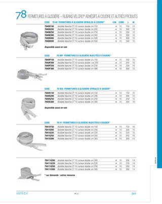 78400150 divisible blanche CT 10 curseur double cm 150 nr 10 150 10
78400200 divisible blanche CT 10 curseur double cm 200 nr 10 200 10
78400250 divisible blanche CT 10 curseur double cm 250 nr 10 250 10
78400300 divisible blanche CT 10 curseur double cm 300 nr 10 300 10
78400400 divisible blanche CT 10 curseur double cm 400 nr 10 400 10
78400500 divisible blanche CT 10 curseur double cm 500 nr 10 500 10
disponible aussi en noir
7840P150 divisible blanche CT 10 curseur double cm 150 nr 10 150 10
7840P200 divisible blanche CT 10 curseur double cm 200 nr 10 200 10
7840P250 divisible blanche CT 10 curseur double cm 250 nr 10 250 10
7840P300 divisible blanche CT 10 curseur double cm 300 nr 10 300 10
7840S150 divisible blanche CT 10 curseur double cm 150 nr 10 150 10
7840S200 divisible blanche CT 10 curseur double cm 200 nr 10 200 10
7840S250 divisible blanche CT 10 curseur double cm 250 nr 10 250 10
7840S300 divisible blanche CT 10 curseur double cm 300 nr 10 300 10
disponible aussi en noir
78.03
78410150 divisible blanche CT 10 curseur double cm 150 nr 10 150 10
78410200 divisible blanche CT 10 curseur double cm 200 nr 10 200 10
78410220 divisible blanche CT 10 curseur double cm 220 nr 10 220 10
78410250 divisible blanche CT 10 curseur double cm 250 nr 10 250 10
78410300 divisible blanche CT 10 curseur double cm 300 nr 10 300 10
784114200 divisible blanche CT 10 curseur double cm 200 nr 10 200 14
784114220 divisible blanche CT 10 curseur double cm 220 nr 10 220 14
784114250 divisible blanche CT 10 curseur double cm 250 nr 10 250 14
784114300 divisible blanche CT 10 curseur double cm 300 nr 10 300 14
* sur demande : autres mesures
FERMETURESÀGLISSIÈRE–RUBANSVELCRO®
ADHÉSIFSÀCOUDREETAUTRESPRODUITS78 CODE
CODE
CODE
CODE
78 40 FERMETURES À GLISSIÈRE SPIRALES À COUDRE*
78 40P FERMETURES À GLISSIÈRE INJECTÉES À COUDRE*
78 40S FERMETURES À GLISSIÈRE SPIRALES À SOUDER*
78 41 FERMETURES À GLISSIÈRE INJECTÉES À SOUDER*
U.M. COND. ML
341
arteca
 