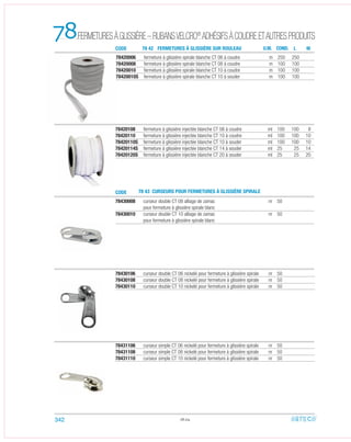 78430008 curseur double CT 08 alliage de zamac nr 50
pour fermeture à glissière spirale blanc
78430010 curseur double CT 10 alliage de zamac nr 50
pour fermeture à glissière spirale blanc
78420108 fermeture à glissière injectée blanche CT 08 à coudre ml 100 100 8
78420110 fermeture à glissière injectée blanche CT 10 à coudre ml 100 100 10
78420110S fermeture à glissière injectée blanche CT 10 à souder ml 100 100 10
78420114S fermeture à glissière injectée blanche CT 14 à souder ml 25 25 14
78420120S fermeture à glissière injectée blanche CT 20 à souder ml 25 25 20
78430106 curseur double CT 06 nickelé pour fermeture à glissière spirale nr 50
78430108 curseur double CT 08 nickelé pour fermeture à glissière spirale nr 50
78430110 curseur double CT 10 nickelé pour fermeture à glissière spirale nr 50
78431106 curseur simple CT 06 nickelé pour fermeture à glissière spirale nr 50
78431108 curseur simple CT 08 nickelé pour fermeture à glissière spirale nr 50
78431110 curseur simple CT 10 nickelé pour fermeture à glissière spirale nr 50
78.04
78
CODE 78 43 CURSEURS POUR FERMETURES À GLISSIÈRE SPIRALE
U.M. CON . ML
78420006 fermeture à glissière spirale blanche CT 06 à coudre m 250 250
78420008 fermeture à glissière spirale blanche CT 08 à coudre m 100 100
78420010 fermeture à glissière spirale blanche CT 10 à coudre m 100 100
78420010S fermeture à glissière spirale blanche CT 10 à souder m 100 100
CODE 78 42 FERMETURES À GLISSIÈRE SUR ROULEAU
342
FERMETURESÀGLISSIÈRE–RUBANSVELCRO®
ADHÉSIFSÀCOUDREETAUTRESPRODUITS
D
 