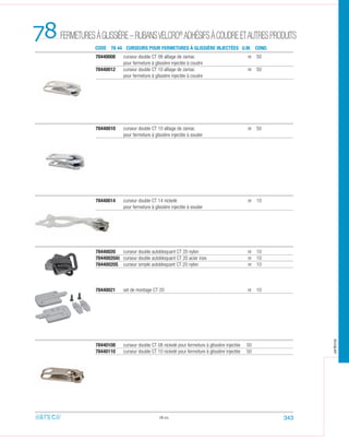 78440008 curseur double CT 08 alliage de zamac nr 50
pour fermeture à glissière injectée à coudre
78440012 curseur double CT 10 alliage de zamac nr 50
pour fermeture à glissière injectée à coudre
78440010 curseur double CT 10 alliage de zamac nr 50
pour fermeture à glissière injectée à souder
78440014 curseur double CT 14 nickelé nr 10
pour fermeture à glissière injectée à souder
78.05
78440020 curseur double autobloquant CT 20 nylon nr 10
78440020AI curseur double autobloquant CT 20 acier inox nr 10
78440020S curseur simple autobloquant CT 20 nylon nr 10
78440021 set de montage CT 20 nr 10
78440108 curseur double CT 08 nickelé pour fermeture à glissière injectée 50
78440110 curseur double CT 10 nickelé pour fermeture à glissière injectée 50
78 CODE 78 44 CURSEURS POUR FERMETURES À GLISSIÈRE INJECTÉES U.M. COND.
343
FERMETURESÀGLISSIÈRE–RUBANSVELCRO®
ADHÉSIFSÀCOUDREETAUTRESPRODUITS
arteca
 